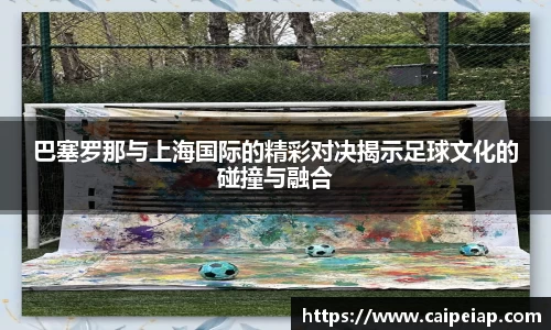 熊猫体育巴塞罗那与上海国际的精彩对决揭示足球文化的碰撞与融合